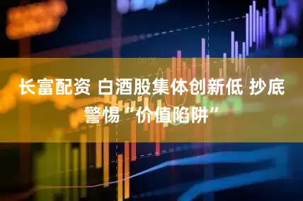 长富配资 白酒股集体创新低 抄底警惕“价值陷阱”