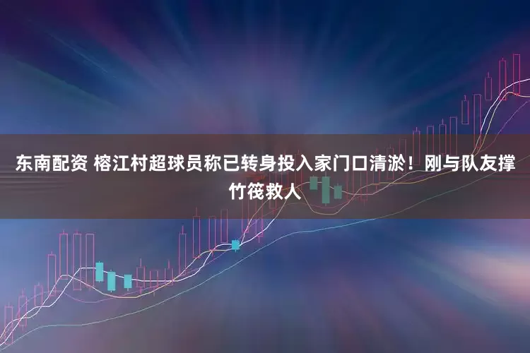 东南配资 榕江村超球员称已转身投入家门口清淤！刚与队友撑竹筏救人