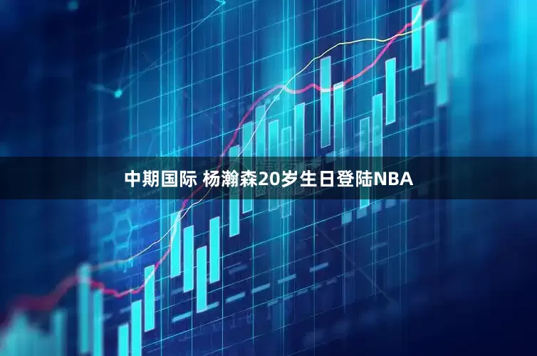 中期国际 杨瀚森20岁生日登陆NBA