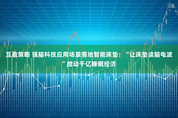 互盈策略 强脑科技应用场景落地智能床垫：“让床垫读脑电波”搅动千亿睡眠经济