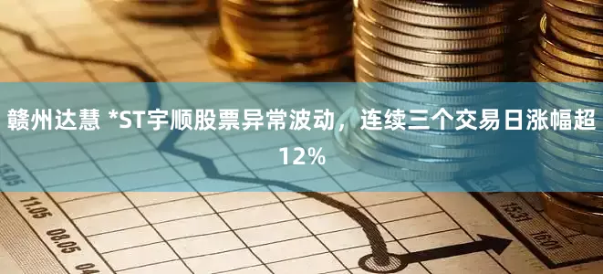 赣州达慧 *ST宇顺股票异常波动，连续三个交易日涨幅超12%