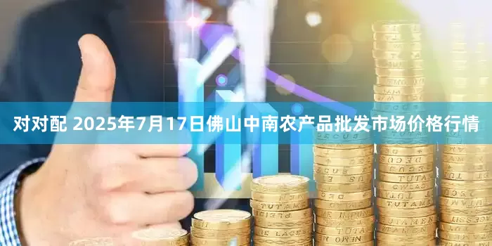 对对配 2025年7月17日佛山中南农产品批发市场价格行情