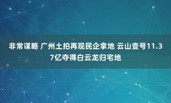 非常谋略 广州土拍再现民企拿地 云山壹号11.37亿夺得白云龙归宅地