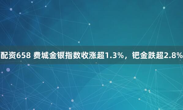 配资658 费城金银指数收涨超1.3%，钯金跌超2.8%