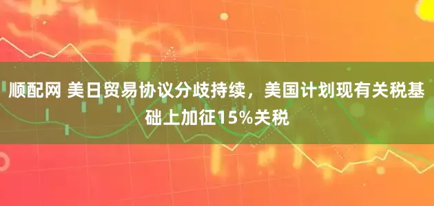 顺配网 美日贸易协议分歧持续，美国计划现有关税基础上加征15%关税