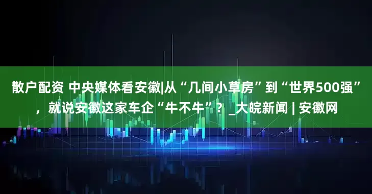 散户配资 中央媒体看安徽|从“几间小草房”到“世界500强”，就说安徽这家车企“牛不牛”？_大皖新闻 | 安徽网