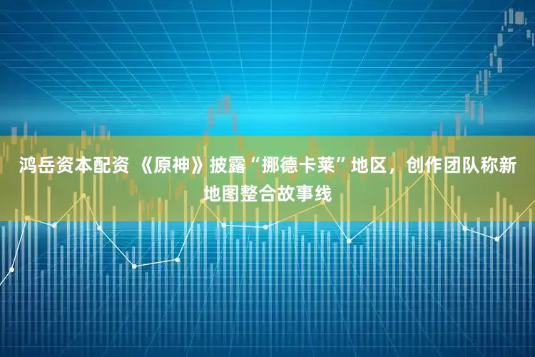 鸿岳资本配资 《原神》披露“挪德卡莱”地区，创作团队称新地图整合故事线