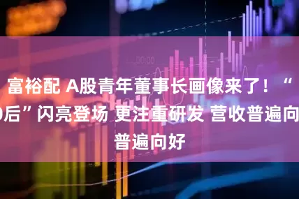 富裕配 A股青年董事长画像来了！“00后”闪亮登场 更注重研发 营收普遍向好