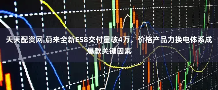 天天配资网 蔚来全新ES8交付量破4万，价格产品力换电体系成爆款关键因素