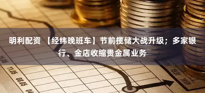 明利配资 【经纬晚班车】节前揽储大战升级；多家银行、金店收缩贵金属业务