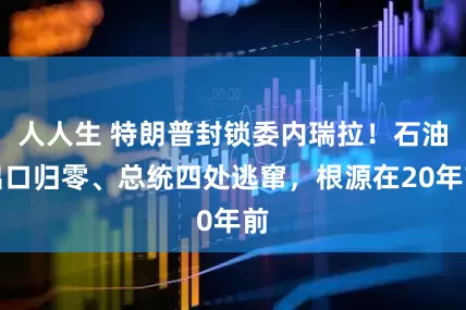 人人生 特朗普封锁委内瑞拉!石油出口归零、总统四处逃窜,根源在20年前