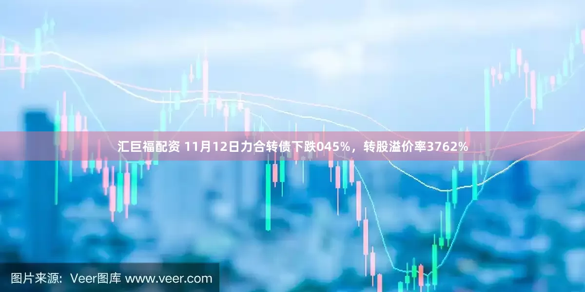 汇巨福配资 11月12日力合转债下跌045%,转股溢价率3762%