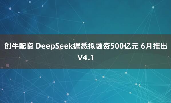 创牛配资 DeepSeek据悉拟融资500亿元 6月推出V4.1
