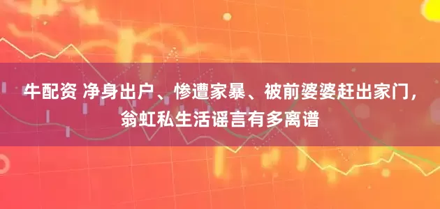 牛配资 净身出户、惨遭家暴、被前婆婆赶出家门，翁虹私生活谣言有多离谱