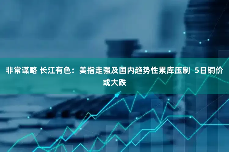 非常谋略 长江有色：美指走强及国内趋势性累库压制  5日铜价或大跌